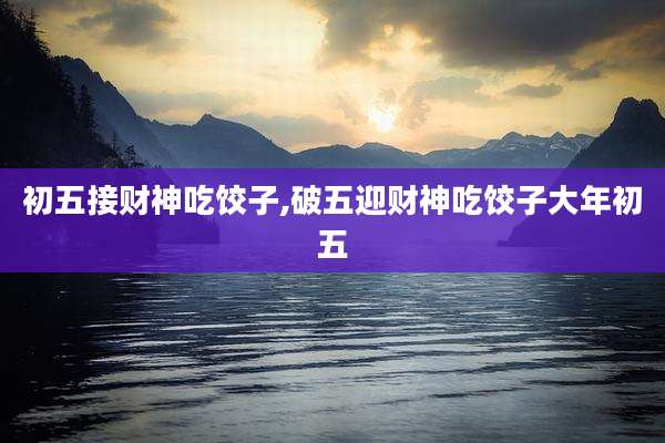 初五接财神吃饺子,破五迎财神吃饺子大年初五