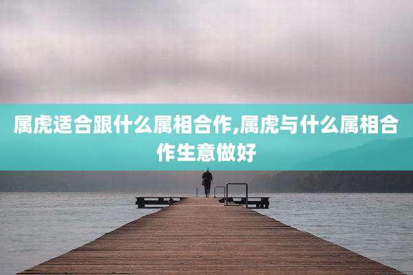 属虎适合跟什么属相合作,属虎与什么属相合作生意做好