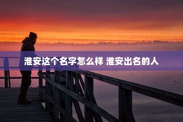 淮安这个名字怎么样 淮安出名的人