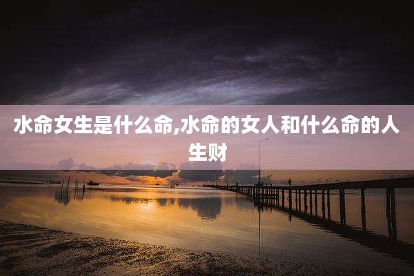水命女生是什么命,水命的女人和什么命的人生财