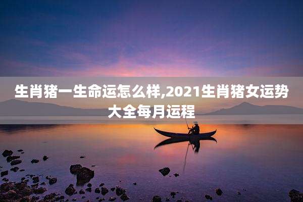 生肖猪一生命运怎么样,2021生肖猪女运势大全每月运程