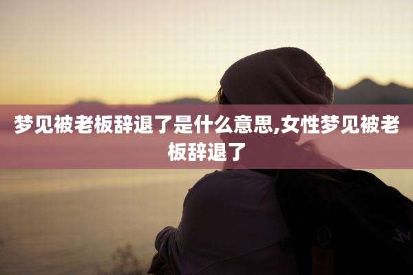 梦见被老板辞退了是什么意思,女性梦见被老板辞退了