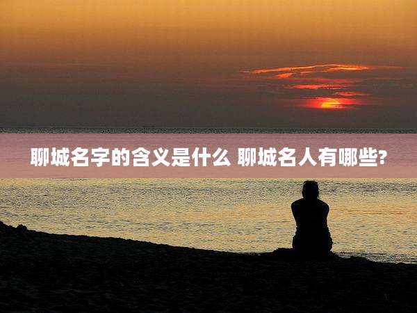 聊城名字的含义是什么 聊城名人有哪些?