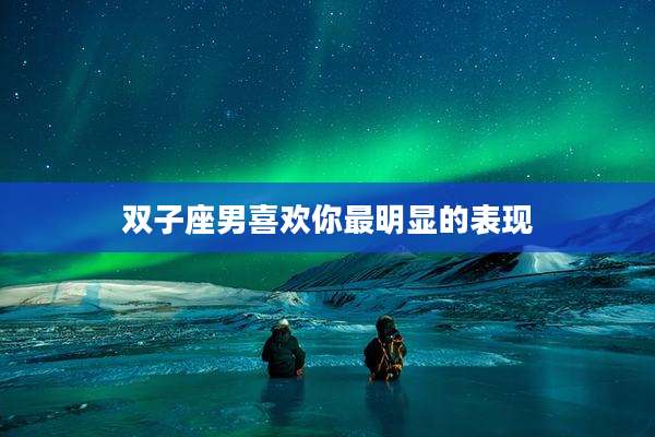 双子座男喜欢你最明显的表现