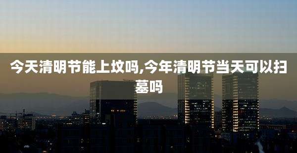 今天清明节能上坟吗,今年清明节当天可以扫墓吗