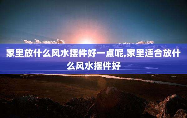 家里放什么风水摆件好一点呢,家里适合放什么风水摆件好