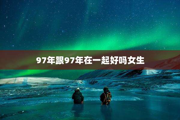 97年跟97年在一起好吗女生