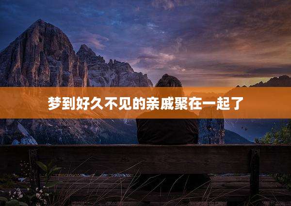 梦到好久不见的亲戚聚在一起了