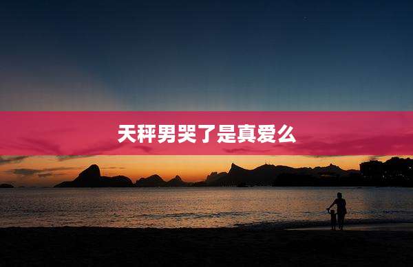 天秤男哭了是真爱么