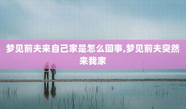 梦见前夫来自己家是怎么回事,梦见前夫突然来我家