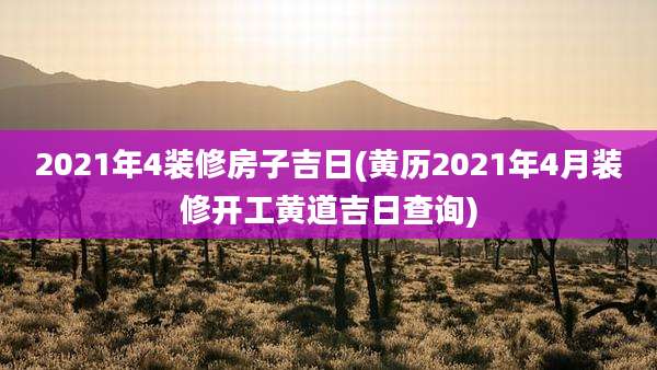 2021年4装修房子吉日(黄历2021年4月装修开工黄道吉日查询)