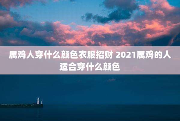 属鸡人穿什么颜色衣服招财 2021属鸡的人适合穿什么颜色
