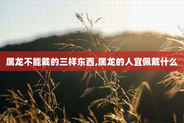 属龙不能戴的三样东西,属龙的人宜佩戴什么