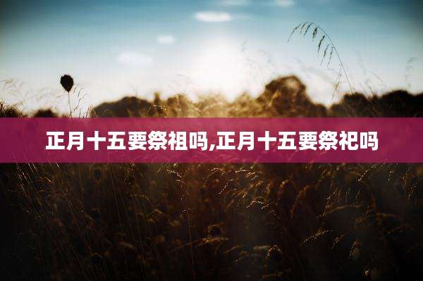正月十五要祭祖吗,正月十五要祭祀吗