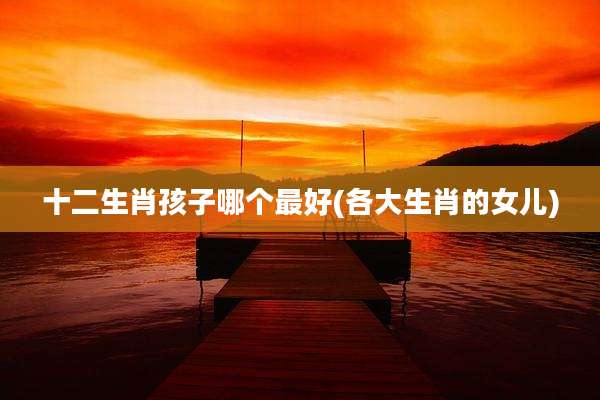 十二生肖孩子哪个最好(各大生肖的女儿)