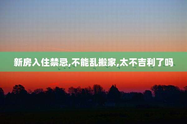 新房入住禁忌,不能乱搬家,太不吉利了吗
