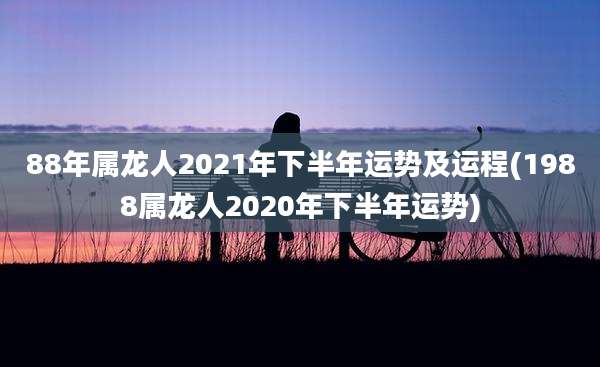 88年属龙人2021年下半年运势及运程(1988属龙人2020年下半年运势)