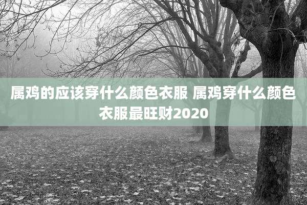 属鸡的应该穿什么颜色衣服 属鸡穿什么颜色衣服最旺财2020