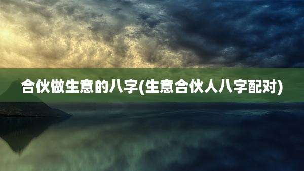 合伙做生意的八字(生意合伙人八字配对)