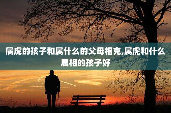 属虎的孩子和属什么的父母相克,属虎和什么属相的孩子好