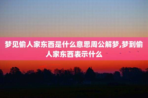 梦见偷人家东西是什么意思周公解梦,梦到偷人家东西表示什么