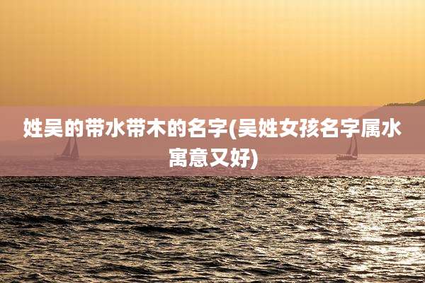 姓吴的带水带木的名字(吴姓女孩名字属水寓意又好)