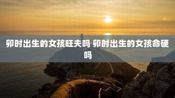 卯时出生的女孩旺夫吗 卯时出生的女孩命硬吗