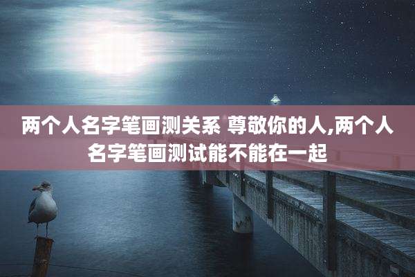 两个人名字笔画测关系 尊敬你的人,两个人名字笔画测试能不能在一起