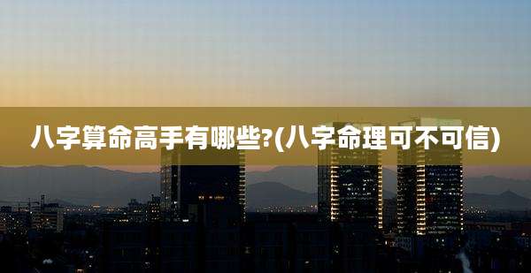 八字算命高手有哪些?(八字命理可不可信)
