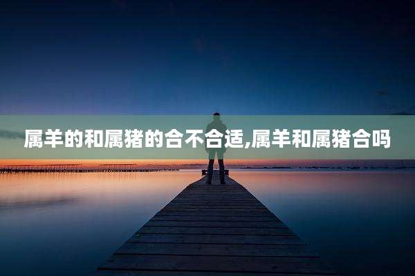属羊的和属猪的合不合适,属羊和属猪合吗