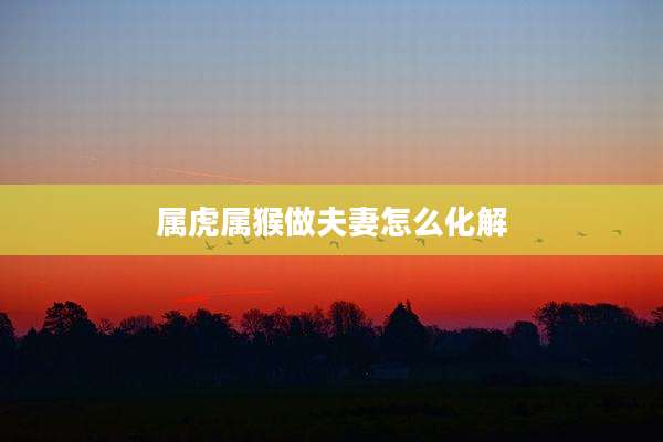 属虎属猴做夫妻怎么化解