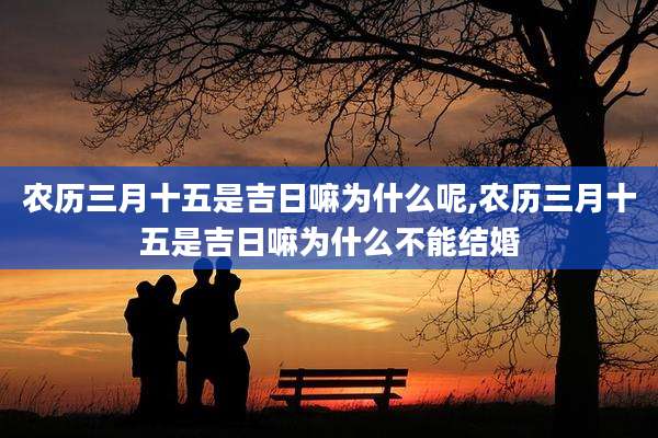 农历三月十五是吉日嘛为什么呢,农历三月十五是吉日嘛为什么不能结婚
