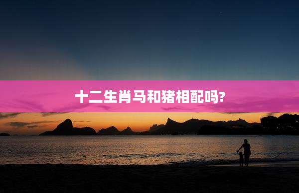 十二生肖马和猪相配吗?