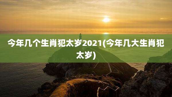 今年几个生肖犯太岁2021(今年几大生肖犯太岁)