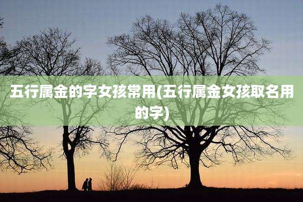 五行属金的字女孩常用(五行属金女孩取名用的字)