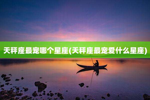 天秤座最宠哪个星座(天秤座最宠爱什么星座)