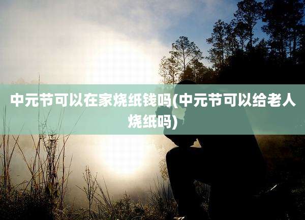 中元节可以在家烧纸钱吗(中元节可以给老人烧纸吗)