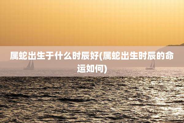 属蛇出生于什么时辰好(属蛇出生时辰的命运如何)
