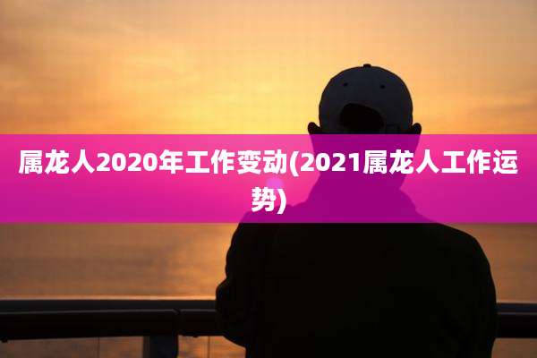 属龙人2020年工作变动(2021属龙人工作运势)