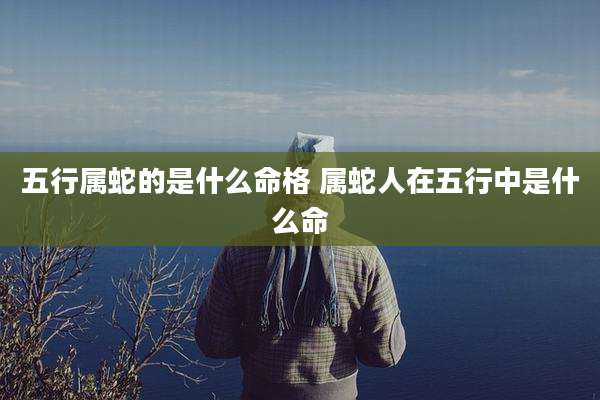 五行属蛇的是什么命格 属蛇人在五行中是什么命