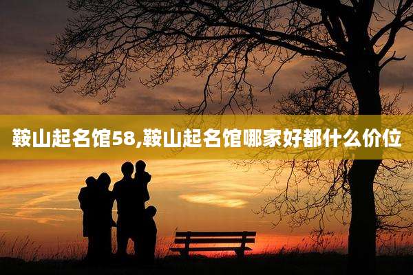 鞍山起名馆58,鞍山起名馆哪家好都什么价位