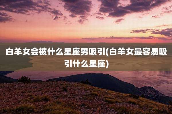 白羊女会被什么星座男吸引(白羊女最容易吸引什么星座)