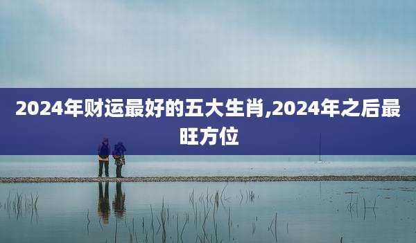 2024年财运最好的五大生肖,2024年之后最旺方位