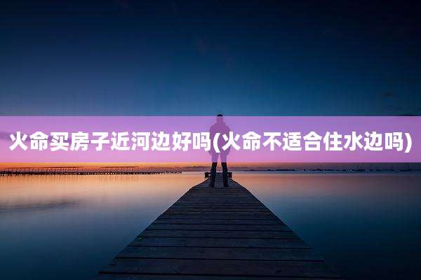 火命买房子近河边好吗(火命不适合住水边吗)