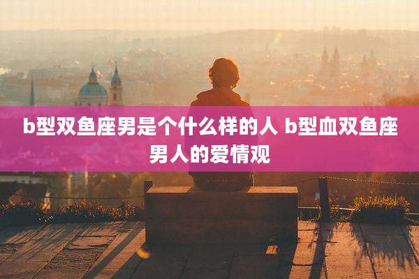 b型双鱼座男是个什么样的人 b型血双鱼座男人的爱情观