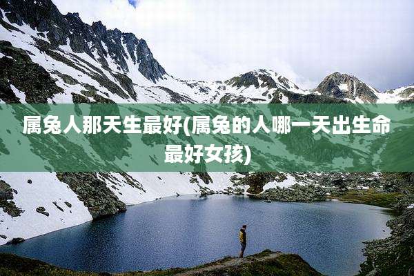 属兔人那天生最好(属兔的人哪一天出生命最好女孩)
