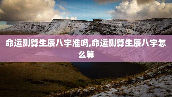 命运测算生辰八字准吗,命运测算生辰八字怎么算