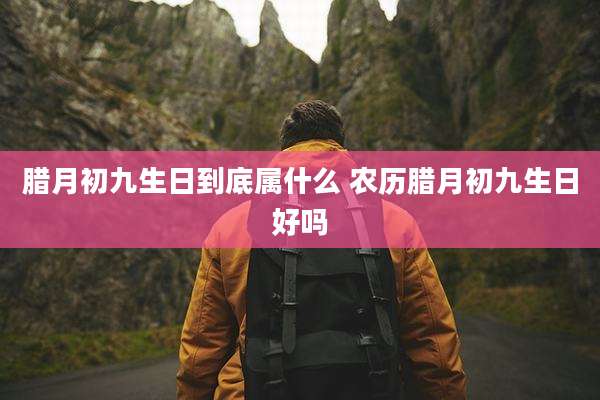 腊月初九生日到底属什么 农历腊月初九生日好吗