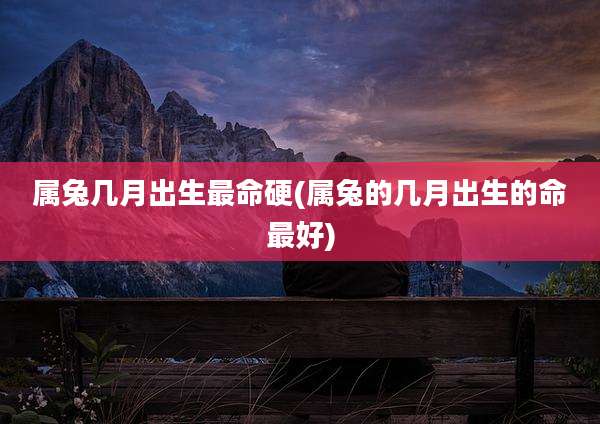 属兔几月出生最命硬(属兔的几月出生的命最好)
