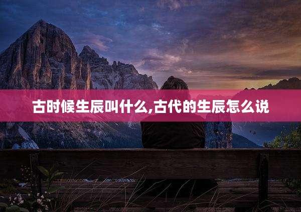 古时候生辰叫什么,古代的生辰怎么说